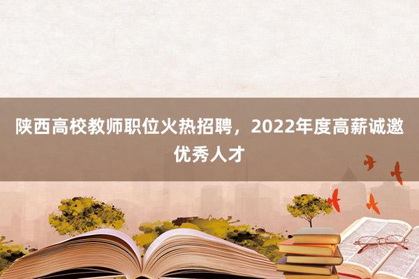 陕西高校教师职位火热招聘，2022年度高薪诚邀优秀人才